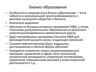 Бизнес-образование
• Особенность современного бизнес-образования – в его
гибкости и максимальной приспосабливаемости к
реалиям нынешнего общества и бизнеса.
• Аналитики выделяют:
• обучение на базовых основных программах МВА, а затем,
получение дополнительного образования на различных
узкоспециализированных краткосрочных курсах.
• Будут востребованы программы Executive МВА для
руководителей высшего звена, владельцев компаний.
• Самыми перспективными будут модульная,
дистанционная и заочная форма обучения.
• Ожидается появление новых специализированных
программ: управление в сфере нано-технологий,
космический менеджмент, управление инновациями,
управление повышенными рисками в инвестиционной
деятельности и т.д.
 