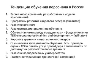 Тенденции обучения персонала в России
1. Растет число компаний, разработавших модели
компетенций
2. Программы развития кадрового резерва (талантов)
3. Развитие коучинга
4. Развивается дистанционное обучение
5. Обмен знаниями между сотрудниками - фокус внимания
T&D-специалистов (training and development – facilitator)
6. Короткие тренинги и выступления спикеров
7. Оценивается эффективность обучения. Есть примеры
оценки ROI и оплаты услуг провайдера в зависимости от
достигнутых результатов после тренинга
8. Развитие корпоративных университетов
9. Грамотное управление тренинговой компанией
 