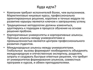 Куда идти?
• Компании требуют исполнителей более, чем выпускников.
Маркетинговые нишевые курсы, профессионально
ориентированные решения, короткие и точные модули по
развитию карьеры являются ключом к завтрашнему успеху.
• Традиционные методологии должны измениться,
адаптируясь к подходам в процессе обучения на основе
решения проблем.
• Корпоративные университеты и корпоративные альянсы.
Прочные альянсы между университетами и
промышленностью являются центром профессионального
развития студентов.
• Международные альянсы между университетами.
Глобальные вызовы формируют необходимость объединять
международную и отечественную экспертизу, разделять
затраты и создавать быстрые ответные решения, что требует
от университетов формирования альянсов, совместных
программ и курсов, и обмен преподавателями.
 