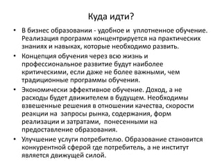 Куда идти?
• В бизнес образовании - удобное и уплотненное обучение.
Реализация программ концентрируется на практических
знаниях и навыках, которые необходимо развить.
• Концепция обучения через всю жизнь и
профессиональное развитие будут наиболее
критическими, если даже не более важными, чем
традиционные программы обучения.
• Экономически эффективное обучение. Доход, а не
расходы будет движителем в будущем. Необходимы
взвешенные решения в отношении качества, скорости
реакции на запросы рынка, содержания, форм
реализации и затратами, понесенными на
предоставление образования.
• Улучшение услуги потребителю. Образование становится
конкурентной сферой где потребитель, а не институт
является движущей силой.
 