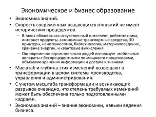 Экономическое и бизнес образование
• Экономика знаний.
• Скорость современных выдающихся открытий не имеет
исторических прецедентов.
– В таких областях как искусственный интеллект, робототехника,
интернет продукты, автономные транспортные средства, 3D
принтеры, нанотехнология, биотехнология, материаловедение,
хранение энергии, и квантовые вычисления.
– Одновременно огромное число людей использует мобильные
аппараты с беспрецедентными по мощности процессорами,
объемами хранения информации и доступа к знаниям.
• Масштаб и глубина этих изменений возвещают о
трансформации в целом системы производства,
управления и администрирования.
• С учетом масштаба трансформации и возникающих
разрывов очевидно, что степень требуемых изменений
может быть обеспечена только подготовленными
кадрами.
• Экономика знаний – знание экономики, навыки ведения
бизнеса.
 
