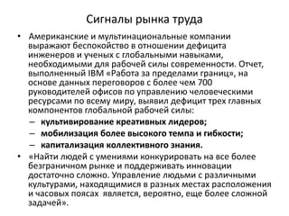 Сигналы рынка труда
• Американские и мультинациональные компании
выражают беспокойство в отношении дефицита
инженеров и ученых с глобальными навыками,
необходимыми для рабочей силы современности. Отчет,
выполненный IBM «Работа за пределами границ», на
основе данных переговоров с более чем 700
руководителей офисов по управлению человеческими
ресурсами по всему миру, выявил дефицит трех главных
компонентов глобальной рабочей силы:
– культивирование креативных лидеров;
– мобилизация более высокого темпа и гибкости;
– капитализация коллективного знания.
• «Найти людей с умениями конкурировать на все более
безграничном рынке и поддерживать инновации
достаточно сложно. Управление людьми с различными
культурами, находящимися в разных местах расположения
и часовых поясах является, вероятно, еще более сложной
задачей».
 