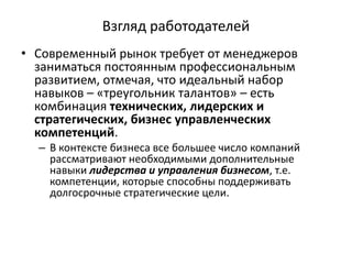 Взгляд работодателей
• Современный рынок требует от менеджеров
заниматься постоянным профессиональным
развитием, отмечая, что идеальный набор
навыков – «треугольник талантов» – есть
комбинация технических, лидерских и
стратегических, бизнес управленческих
компетенций.
– В контексте бизнеса все большее число компаний
рассматривают необходимыми дополнительные
навыки лидерства и управления бизнесом, т.е.
компетенции, которые способны поддерживать
долгосрочные стратегические цели.
 