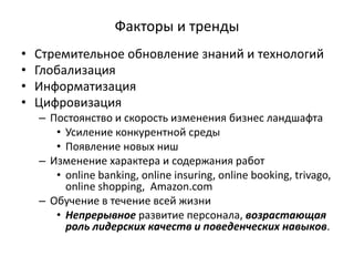 Факторы и тренды
• Стремительное обновление знаний и технологий
• Глобализация
• Информатизация
• Цифровизация
– Постоянство и скорость изменения бизнес ландшафта
• Усиление конкурентной среды
• Появление новых ниш
– Изменение характера и содержания работ
• online banking, online insuring, online booking, trivago,
online shopping, Amazon.com
– Обучение в течение всей жизни
• Непрерывное развитие персонала, возрастающая
роль лидерских качеств и поведенческих навыков.
 