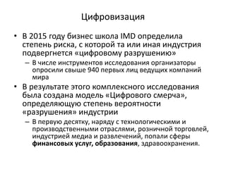 Цифровизация
• В 2015 году бизнес школа IMD определила
степень риска, с которой та или иная индустрия
подвергнется «цифровому разрушению»
– В числе инструментов исследования организаторы
опросили свыше 940 первых лиц ведущих компаний
мира
• В результате этого комплексного исследования
была создана модель «Цифрового смерча»,
определяющую степень вероятности
«разрушения» индустрии
– В первую десятку, наряду с технологическими и
производственными отраслями, розничной торговлей,
индустрией медиа и развлечений, попали сферы
финансовых услуг, образования, здравоохранения.
 