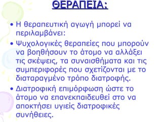ΘΕΡΑΠΕΙΑ:ΘΕΡΑΠΕΙΑ:
• Η θεραπευτική αγωγή μπορεί να
περιλαμβάνει:
• Ψυχολογικές θεραπείες που μπορούν
να βοηθήσουν το άτομο να αλλάξει
τις σκέψεις, τα συναισθήματα και τις
συμπεριφορές που σχετίζονται με το
διαταραγμένο τρόπο διατροφής.
• Διατροφική επιμόρφωση ώστε το
άτομο να επανεκπαιδευθεί στο να
αποκτήσει υγιείς διατροφικές
συνήθειες.
 