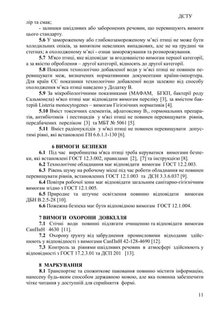 ДСТУ
11
лір та смак;
- залишки шкідливих або заборонених речовин, що перевищують вимоги
цього стандарту.
5.6 У замороженому або глибокозамороженому м’ясі птиці не може бути
холодильних опіків, за винятком невеликих випадкових, але не на грудині чи
стегнах; в охолодженому м’ясі - ознак заморожування та розморожування.
5.7 М'ясо птиці, яке відповідає за вгодованістю вимогам першої категорії,
а за якістю оброблення – другої категорії, відносять до другої категорії.
5.8 Показник технологічно добавленої води у м’ясі птиці не повинен пе-
ревищувати меж, визначених нормативними документами країни-імпортера.
Для країн ЄС показники технологічно добавленої води залежно від способу
охолодження м’яса птиці наведено у Додатку В.
5.9 За мікробіологічними показниками (МАФАМ, БГКП, бактерії роду
Сальмонела) м'ясо птиці має відповідати вимогам переліку [3], за вмістом бак-
терій Listeria monocytogenes – вимогам Гігієнічних нормативів [4].
5.10 Вміст токсичних елементів, афлатоксину В1, гормональних препара-
тів, антибіотиків і пестицидів у м'ясі птиці не повинен перевищувати рівнів,
передбачених переліком [3] та МБТ № 5061 [5].
5.11 Вміст радіонуклідів у м'ясі птиці не повинен перевищувати допус-
тимі рівні, які встановлені ГН 6.6.1.1-130 [6].
6 ВИМОГИ БЕЗПЕКИ
6.1 Під час виробництва м'яса птиці треба керуватися вимогами безпе-
ки, які встановлені ГОСТ 12.3.002, правилами [2], [7] та інструкцією [8].
6.2 Технологічне обладнання має відповідати вимогам ГОСТ 12.2.003.
6.3 Рівень шуму на робочому місці під час роботи обладнання не повинен
перевищувати рівнів, встановлених ГОСТ 12.1.003 та ДСН 3.3.6.037 [9].
6.4 Повітря робочої зони має відповідати загальним санітарно-гігієнічним
вимогам згідно з ГОСТ 12.1.005.
6.5 Природне та штучне освітлення повинно відповідати вимогам
ДБН В.2.5-28 [10].
6.6 Пожежна безпека має бути відповідною вимогам ГОСТ 12.1.004.
7 ВИМОГИ ОХОРОНИ ДОВКІЛЛЯ
7.1 Стічні води повинні підлягати очищенню та відповідати вимогам
СанПиН 4630 [11].
7.2 Охорону ґрунту від забруднення промисловими відходами здійс-
нюють у відповідності з вимогами СанПиН 42-128-4690 [12].
7.3 Контроль за рівнями шкідливих речовин в атмосфері здійснюють у
відповідності з ГОСТ 17.2.3.01 та ДСП 201 [13].
8 МАРКУВАННЯ
8.1 Транспортне та спожиткове паковання повинно містити інформацію,
нанесену будь-яким способом державною мовою, але яка повинна забезпечити
чітке читання у доступній для сприйняття формі.
 