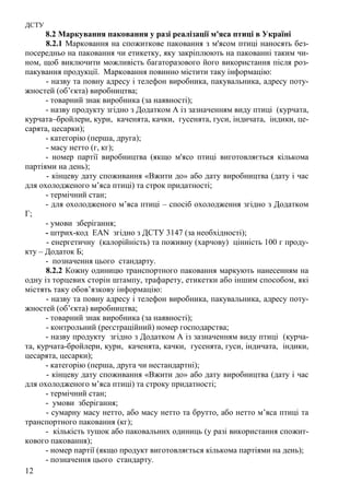 ДСТУ
12
8.2 Маркування паковання у разі реалізації м'яса птиці в Україні
8.2.1 Марковання на спожиткове паковання з м'ясом птиці наносять без-
посередньо на паковання чи етикетку, яку закріплюють на пакованні таким чи-
ном, щоб виключити можливість багаторазового його використання після роз-
пакування продукції. Марковання повинно містити таку інформацію:
- назву та повну адресу і телефон виробника, пакувальника, адресу поту-
жностей (об’єкта) виробництва;
- товарний знак виробника (за наявності);
- назву продукту згідно з Додатком А із зазначенням виду птиці (курчата,
курчата–бройлери, кури, каченята, качки, гусенята, гуси, індичата, індики, це-
сарята, цесарки);
- категорію (перша, друга);
- масу нетто (г, кг);
- номер партії виробництва (якщо м'ясо птиці виготовляється кількома
партіями на день);
- кінцеву дату споживання «Вжити до» або дату виробництва (дату і час
для охолодженого м’яса птиці) та строк придатності;
- термічний стан;
- для охолодженого м’яса птиці – спосіб охолодження згідно з Додатком
Г;
- умови зберігання;
- штрих-код EAN згідно з ДСТУ 3147 (за необхідності);
- енергетичну (калорійність) та поживну (харчову) цінність 100 г проду-
кту – Додаток Б;
- позначення цього стандарту.
8.2.2 Кожну одиницю транспортного паковання маркують нанесенням на
одну із торцевих сторін штампу, трафарету, етикетки або іншим способом, які
містять таку обов’язкову інформацію:
- назву та повну адресу і телефон виробника, пакувальника, адресу поту-
жностей (об’єкта) виробництва;
- товарний знак виробника (за наявності);
- контрольний (реєстраційний) номер господарства;
- назву продукту згідно з Додатком А із зазначенням виду птиці (курча-
та, курчата-бройлери, кури, каченята, качки, гусенята, гуси, індичата, індики,
цесарята, цесарки);
- категорію (перша, друга чи нестандартні);
- кінцеву дату споживання «Вжити до» або дату виробництва (дату і час
для охолодженого м’яса птиці) та строку придатності;
- термічний стан;
- умови зберігання;
- сумарну масу нетто, або масу нетто та брутто, або нетто м’яса птиці та
транспортного паковання (кг);
- кількість тушок або паковальних одиниць (у разі використання спожит-
кового паковання);
- номер партії (якщо продукт виготовляється кількома партіями на день);
- позначення цього стандарту.
 