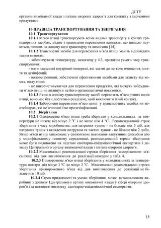ДСТУ
15
органом виконавчої влади з питань охорони здоров’я для контакту з харчовими
продуктами.
10 ПРАВИЛА ТРАНСПОРТУВАННЯ ТА ЗБЕРІГАННЯ
10.1 Транспортування
10.1.1 М‘ясо птиці транспортують всіма видами транспорту в критих тра-
нспортних засобах, згідно з правилами перевезення вантажів, що швидко псу-
ються, чинних на даному виді транспорту та вимогами [14].
10.1.2 Транспортні засоби для перевезення м’яса птиці мають відповідати
таким вимогам:
- забезпечувати температуру, зазначену у 4.3, протягом усього часу тран-
спортування;
- мати гладенькі внутрішні поверхні, які здатні до легкого очищення, мит-
тя та дезінфекції;
- водонепроникні, забезпечені ефективними засобами для захисту від ко-
мах, пилу тощо;
- не використовуватися для перевезення продуктів, які можуть забрудни-
ти м’ясо птиці чи вплинути на його органолептичні показники.
10.1.3 Якщо в одному транспортному засобі перевозять м’ясо різних видів
птиці, воно має бути достатньо розділене, щоб виключити їхній контакт.
10.1.4 Заборонено перевозити м’ясо птиці у транспортних засобах чи ко-
нтейнерах, які не очищені і не продезінфіковані.
10.2 Зберігання
10.2.1 Охолоджене м'ясо птиці треба зберігати у холодильниках за тем-
ператури не нижче від мінус 2 о
С і не вище ніж 4 °C. Рекомендований строк
зберігання з часу виробництва: для патраних тушок – не більше ніж 5 діб, для
патраних тушок з вкладеним потрухом та частин тушок - не більше ніж 2 доби,
Якщо м'ясо птиці запаковане у спожиткове паковання вакуумним способом або
у модифікованому газовому середовищі, рекомендований термін зберігання
може бути подовжено на підставі санітарно-епідеміологічної експертизи і до-
зволу Центрального органу виконавчої влади з питань охорони здоров’я.
10.2.2 Максимальні рекомендовані строки зберігання замороженого м'я-
са птиці від дня виготовлення до реалізації наведено у табл. 4.
10.2.3 Підморожене м'ясо птиці зберігають у холодильниках за темпера-
тури повітря від мінус 3 о
С до мінус 2 о
С. Максимальні рекомендовані строки
зберігання примороженого м'яса від дня виготовлення до реалізації не бі-
льше ніж 10 діб.
10.2.4 Строк придатності та умови зберігання може встановлювати ви-
робник з дозволу Центрального органу виконавчої влади у сфері охорони здо-
ров’я і за наявності висновку санітарно-епідеміологічної експертизи.
 