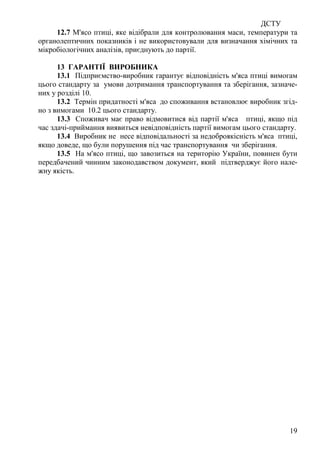 ДСТУ
19
12.7 М'ясо птиці, яке відібрали для контролювання маси, температури та
органолептичних показників і не використовували для визначання хімічних та
мікробіологічних аналізів, приєднують до партії.
13 ГАРАНТІЇ ВИРОБНИКА
13.1 Підприємство-виробник гарантує відповідність м'яса птиці вимогам
цього стандарту за умови дотримання транспортування та зберігання, зазначе-
них у розділі 10.
13.2 Термін придатності м'яса до споживання встановлює виробник згід-
но з вимогами 10.2 цього стандарту.
13.3 Споживач має право відмовитися від партії м'яса птиці, якщо під
час здачі-приймання виявиться невідповідність партії вимогам цього стандарту.
13.4 Виробник не несе відповідальності за недоброякісність м'яса птиці,
якщо доведе, що були порушення під час транспортування чи зберігання.
13.5 На м'ясо птиці, що завозиться на територію України, повинен бути
передбачений чинним законодавством документ, який підтверджує його нале-
жну якість.
 