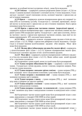 ДСТУ
21
прилягає до клубової кістки («устричне» м'ясо), може бути видалена.
А.2.8 Гомілка – одержують шляхом розрізання ніжки (згідно з А.2.6) по
місцю з’єднання великої гомілкової і стегнової кісток. Стегно видаляють. Скла-
дається з великої і малої гомілкових кісток, колінної чашечки з прилеглою до
неї м’язовою тканиною.
А.2.9 Крило – одержують шляхом відокремлення крила від патраної ту-
шки (ТП) по плечовому суглобу. Складається із плечової, променевої, ліктьо-
вої кісток та кістки кисті з прилеглою до них м’язовою тканиною. Кисть крила
(кінцівка) може бути відсутня.
А.2.10 Крила з прилеглою частиною спинки [нерозділені крила] –
одержують шляхом відокремлення крил з прилеглою частиною спинки від пат-
раної тушки (ТП) посередині хребта. Складається з двох крил (плечова, ліктьо-
ва частини і кисть) з прилеглою верхньою частиною спинки, маса якої не по-
винна перевищувати 45% загальної маси шматка.
А.2.11 Філе - одержують шляхом відокремлення грудних м’язів від гру-
дини (згідно з А.2.5). Ребра з прилеглим реберним м’ясом видаляють. Склада-
ється із м’язової тканини цілої/половини грудини з/без шкірою. Мале філе
може бути видалено.
А..2.12 Велике філе [oбвалована грудина без малого філе] - одержують
з цілого/половини філе (зідно з А.2.11) шляхом відокремлення малого філе.
Складається із великих грудних м’язів цілої/половини грудини.
А.2.13 Мале філе - одержують шляхом відокремлення глибокого грудно-
го м’яза від половини філе (зідно з А.2.11). Являє собою один цілий грудний
м’яз з частиною сухожилля.
А.3 Асортимент тушок курей, качок та гусей може бути розширений.
А.3.1 Тушка патрана обвалована без крил - одержана з цілої патраної
тушки. Складається з м'язів грудини, стегон і гомілки, покритих шкірою. Реш-
та частин тушки видалена.
А.3.2 Тушка патрана з низьким зрізом гомілок - тушка патрана (ТП), у
якої залишено ноги з видаленими плюснами; гузка може бути видалена.
А.3.3 Тушка патрана з половиною шиї - тушка патрана (ТП), у якої
залишено половину шиї зі шкірою.
А.3.4 Тушка патрана з шиєю - тушка патрана (ТП), у якої залишено
цілу шию зі шкірою (до другого хребця).
А.3.5 Тушка патрана з головою - тушка патрана (ТП), у якої залишено
цілу шию з невідділеною головою.
А.3.6 Тушка патрана з головою та плюснами ніг - тушка патрана (ТП),
у якої залишено цілу шию з невідділеною головою та невідділені ноги з плюс-
нами.
А.4 Асортимент частин тушок курей може бути розширений згідно з опи-
сами, наведеними у стандарті ЄЕК ООН на м'ясо курей.
А.5 Асортимент частин тушок качок може бути розширений згідно з опи-
сами, наведеними у стандарті ЄЕК ООН на м'ясо качок.
А.6 Асортимент частин тушок гусей може бути розширений згідно з опи-
сами, наведеними у стандарті ЄЕК ООН на м'ясо гусей.
А.7 Асортимент частин тушок індиків може бути розширений згідно з
 