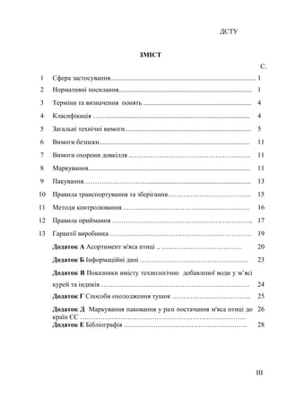 ДСТУ
ЗМІСТ
С.
1 Сфера застосування.........................................................................................1
2 Нормативні посилання............................................................................... 1
3 Терміни та визначення понять ................................................................ 4
4 Класифікація ……..................................................................................... 4
5 Загальні технічні вимоги........................................................................... 5
6 Вимоги безпеки......................................................................................... 11
7 Вимоги охорони довкілля ..…………………………………………….. 11
8 Маркування................................................................................................ 11
9 Пакування………………………............................................................... 13
10 Правила транспортування та зберігання………………………………. 15
11 Методи контролювання………………………………………………… 16
12 Правила приймання ……………………………………………………... 17
13 Гарантії виробника ……………………………………………………… 19
Додаток А Асортимент м'яса птиці .. …..…………………………. 20
Додаток Б Інформаційні дані ………………………………………… 23
Додаток В Показники вмісту технологічно добавленої води у м’ясі
курей та індиків ………………………………………………………… 24
Додаток Г Способи охолодження тушок …………………………….. 25
Додаток Д Маркування паковання у разі постачання м'яса птиці до
країн ЄС ………………………………………………………………..
26
Додаток Е Бібліографія ………………………………………………. 28
ІІІ
 