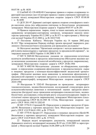 ДСТУ
29
04.07.98 за № 4630
12 СанПиН 42-128-4690-88 Санитарные правила и нормы содержания те-
рриторий населенных мест (Санітарні правила і норми утримання територій на-
селених місць), затверджені Міністерством охорони здоров’я СРСР 05.08.88
г. за № 4690
13 ДСП 201-97 Державні санітарні правила охорони атмосферного повіт-
ря населених місць (від забруднення хімічними та біологічними речовинами),
затверджені Міністерством охорони здоров’я України 09.07.97 за № 201
14 Правила перевезення тварин, птиці та інших вантажів, які підлягають
державному ветеринарно-санітарному контролю, затверджені наказом мініс-
терства транспорту України 09.12.2001 р за № 873 та зареєстровані у Міністер-
стві юстиції України 29.12.2002 р. за № 1032/7320
15 Постанова Кабінету Міністрів України від 14 червня 2002 року
№ 833 “Про затвердження Порядку відбору зразків продукції тваринного, рос-
линного і біотехнологічного походження для проведення досліджень”
16 Методичні вказівки "Організація контролю і методи виявлення бакте-
рій Listeria monocytogenes у харчових продуктах та продовольчій сировині", за-
тверджені наказом МОЗ України 11.08.2006 N 559
17 МУ N 3049-84 Методические указания по определению остаточных
количеств антибиотиков в продуктах животноводства (Методичні вказівки що-
до визначання залишкових кількостей антибіотиків у продуктах тваринництва),
затверджені. Міністерством охорони здоров’я СРСР 29.06.1984
18 МУ N 4082-86 Методические указания по обнаружению, идентифи-
кации и определению содержания афлатоксинов в продовольственном сырье
и пищевых продуктах с помощью высокоэффективной жидкостной хромато-
графии (Методичні вказівки щодо виявлення та визначення афлатоксинів у
продовольчій сировині та харчових продуктах за допомогою високоефективної
рідинної хроматографії), затверджені Міністерством охорони здоров’я СРСР
20.03.1986
19 Инструкция N 3202-85 Инструкция по проведению ветеринарно-
токсикологических, медико-биологических исследований стимуляторов роста
сельскохозяйственных животных и гигиенической оценки продуктов живот-
новодства (Інструкції щодо проведення ветеринарно-токсикологічних, медико-
біологічних досліджувань стимуляторів росту сільськогосподарських тварин та
гігієнічної оцінки продуктів тваринництва), затверджені Міністерством сільсь-
кого господарства СРСР 04.10.1985 № 115-6а, Міністерством охорони здо-
ров’я СРСР 09.01.1985 N 3202-85
20 МУ 5778-91 Стронций-90. Определение в пищевых продуктах (Строн-
цій-90. Визначання у харчових продуктах) /Затв. Міністерством охорони здо-
ров’я СРСР СССР 04.01.1991 за № 5778-91
21 МУ 5779-91 Цезий-137. Определение в пищевых продуктах (Цезій-90.
Визначання у харчових продуктах), затверджені Міністерством охорони здо-
ров’я СРСР СССР 04.01.1991 за № 5779-91
22 Порядок видачі ветеринарних документів, затверджений наказом
Державного комітету ветеринарної медицини № 85 від 13.04.2009 та зареєстро-
ваний у Міністерстві юстиції України 16.06.2009 за № 519/16535
 