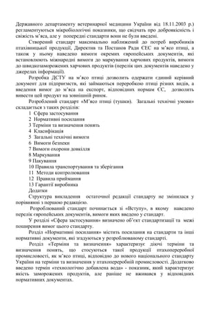 Державного департаменту ветеринарної медицини України від 18.11.2003 р.)
регламентуються мікробіологічні показники, що свідчать про доброякісність і
свіжість м’яса, але у попередні стандарти вони не були введені.
Створений стандарт максимально наближений до потреб виробників
птахівницької продукції, Директив та Постанов Ради ЄЕС на м’ясо птиці, а
також у ньому наведено вимоги окремих європейських документів, які
встановлюють міжнародні вимоги до маркування харчових продуктів, вимоги
до швидкозаморожених харчових продуктів (перелік цих документів наведено у
джерелах інформації).
Розробка ДСТУ на м’ясо птиці дозволить одержати єдиний керівний
документ для підприємств, які займаються переробкою птиці різних видів, а
введення вимог до м’яса на експорт, відповідних нормам ЄС, дозволить
вивести цей продукт на зовнішній ринок.
Розроблений стандарт «М’ясо птиці (тушки). Загальні технічні умови»
складається з таких розділів:
1 Сфера застосування
2 Нормативні посилання
3 Терміни та визначення понять
4 Класифікація
5 Загальні технічні вимоги
6 Вимоги безпеки
7 Вимоги охорони довкілля
8 Маркування
9 Пакування
10 Правила транспортування та зберігання
11 Методи контролювання
12 Правила приймання
13 Гарантії виробника
Додатки
Структура викладення остаточної редакції стандарту не змінилася у
порівнянні з першою редакцією.
Розроблюваний стандарт починається зі «Вступу», в якому наведено
перелік європейських документів, вимоги яких введено у стандарт.
У розділі «Сфера застосування» визначено об’єкт стандартизації та межі
поширення вимог цього стандарту.
Розділ «Нормативні посилання» містить посилання на стандарти та інші
нормативні документи, які згадуються у розроблюваному стандарті.
Розділ «Терміни та визначення» характеризує діючі терміни та
визначення понять, що стосуються такої продукції птахопереробної
промисловості, як м’ясо птиці, відповідно до нового національного стандарту
України на терміни та визначення у птахопереробній промисловості. Додатково
введено термін «технологічно добавлена вода» - показник, який характеризує
якість заморожених продуктів, але раніше не вживався у відповідних
нормативних документах.
 
