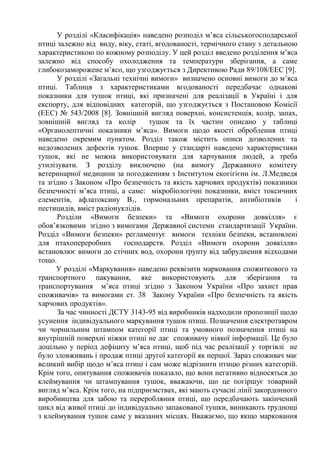У розділі «Класифікація» наведено розподіл м’яса сільськогосподарської
птиці залежно від виду, віку, статі, вгодованості, термічного стану з детальною
характеристикою по кожному розподілу. У цей розділ введено розділення м’яса
залежно від способу охолодження та температури зберігання, а саме
глибокозаморожене м’ясо, що узгоджується з Директивою Ради 89/108/EEC [9].
У розділі «Загальні технічні вимоги» визначено основні вимоги до м’яса
птиці. Таблиця з характеристиками вгодованості передбачає однакові
показники для тушок птиці, які призначені для реалізації в Україні і для
експорту, для відповідних категорій, що узгоджується з Постановою Комісії
(EEC) № 543/2008 [8]. Зовнішній вигляд поверхні, консистенція, колір, запах,
зовнішній вигляд та колір тушок та їх частин описано у таблиці
«Органолептичні показники м’яса». Вимоги щодо якості оброблення птиці
наведено окремим пунктом. Розділ також містить описи дозволених та
недозволених дефектів тушок. Вперше у стандарті наведено характеристики
тушок, які не можна використовувати для харчування людей, а треба
утилізувати. З розділу виключено (на вимогу Державного комітету
ветеринарної медицини за погодженням з Інститутом екогігієни ім. Л.Медведя
та згідно з Законом «Про безпечність та якість харчових продуктів) показники
безпечності м’яса птиці, а саме: мікробіологічні показники, вміст токсичних
елементів, афлатоксину В1, гормональних препаратів, антибіотиків і
пестицидів, вміст радіонуклідів.
Розділи «Вимоги безпеки» та «Вимоги охорони довкілля» є
обов’язковими згідно з вимогами Державної системи стандартизації України.
Розділ «Вимоги безпеки» регламентує вимоги техніки безпеки, встановлені
для птахопереробних господарств. Розділ «Вимоги охорони довкілля»
встановлює вимоги до стічних вод, охорони ґрунту від забруднення відходами
тощо.
У розділі «Маркування» наведено реквізити марковання спожиткового та
транспортного пакування, яке використовують для зберігання та
транспортування м’яса птиці згідно з Законом України «Про захист прав
споживачів» та вимогами ст. 38 Закону України «Про безпечність та якість
харчових продуктів».
За час чинності ДСТУ 3143-95 від виробників надходили пропозиції щодо
усунення індивідуального маркування тушок птиці. Позначення електротавром
чи чорнильним штампом категорії птиці та умовного позначення птиці на
внутрішній поверхні ніжки птиці не дає споживачу ніякої інформації. Це було
доцільно у період дефіциту м’яса птиці, щоб під час реалізації у торгівлі не
було зловживань і продаж птиці другої категорії як першої. Зараз споживач має
великий вибір щодо м’яса птиці і сам може відрізнити птицю різних категорій.
Крім того, опитування споживачів показало, що вони негативно відносяться до
клеймування чи штампування тушок, вважаючи, що це погіршує товарний
вигляд м’яса. Крім того, на підприємствах, які мають сучасні лінії закордонного
виробництва для забою та переробляння птиці, що передбачають закінчений
цикл від живої птиці до індивідуально запакованої тушки, виникають труднощі
з клеймування тушок саме у вказаних місцях. Вважаємо, що якщо марковання
 