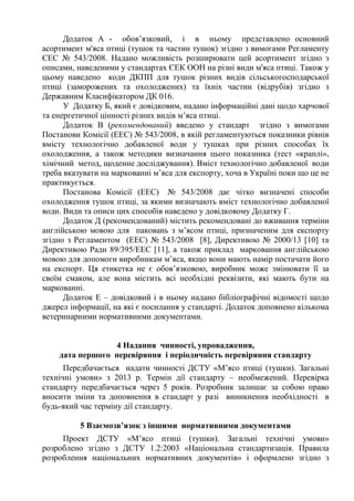 Додаток А - обов’язковий, і в ньому представлено основний
асортимент м'яса птиці (тушок та частин тушок) згідно з вимогами Регламенту
ЄЕС № 543/2008. Надано можливість розширювати цей асортимент згідно з
описами, наведеними у стандартах ЄЕК ООН на різні види м'яса птиці. Також у
цьому наведено коди ДКПП для тушок різних видів сільськогосподарської
птиці (заморожених та охолоджених) та їхніх частин (відрубів) згідно з
Державним Класифікатором ДК 016.
У Додатку Б, який є довідковим, надано інформаційні дані щодо харчової
та енергетичної цінності різних видів м’яса птиці.
Додаток В (рекомендований) введено у стандарт згідно з вимогами
Постанови Комісії (EEC) № 543/2008, в якій регламентуються показники рівнів
вмісту технологічно добавленої води у тушках при різних способах їх
охолодження, а також методики визначання цього показника (тест «краплі»,
хімічний метод, щоденне досліджування). Вміст технологічно добавленої води
треба вказувати на маркованні м’яса для експорту, хоча в Україні поки що це не
практикується.
Постанова Комісії (EEC) № 543/2008 дає чітко визначені способи
охолодження тушок птиці, за якими визначають вміст технологічно добавленої
води. Види та описи цих способів наведено у довідковому Додатку Г.
Додаток Д (рекомендований) містить рекомендовані до вживання терміни
англійською мовою для паковань з м’ясом птиці, призначеним для експорту
згідно з Регламентом (EEC) № 543/2008 [8], Директивою № 2000/13 [10] та
Директивою Ради 89/395/EEC [11], а також приклад марковання англійською
мовою для допомоги виробникам м’яса, якщо вони мають намір постачати його
на експорт. Ця етикетка не є обов’язковою, виробник може змінювати її за
своїм смаком, але вона містить всі необхідні реквізити, які мають бути на
маркованні.
Додаток Е – довідковий і в ньому надано бібліографічні відомості щодо
джерел інформації, на які є посилання у стандарті. Додаток доповнено кількома
ветеринарними нормативними документами.
4 Надання чинності, упровадження,
дата першого перевіряння і періодичність перевіряння стандарту
Передбачається надати чинності ДСТУ «М’ясо птиці (тушки). Загальні
технічні умови» з 2013 р. Термін дії стандарту – необмежений. Перевірка
стандарту передбачається через 5 років. Розробник залишає за собою право
вносити зміни та доповнення в стандарт у разі виникнення необхідності в
будь-який час терміну дії стандарту.
5 Взаємозв’язок з іншими нормативними документами
Проект ДСТУ «М’ясо птиці (тушки). Загальні технічні умови»
розроблено згідно з ДСТУ 1.2:2003 «Національна стандартизація. Правила
розроблення національних нормативних документів» і оформлено згідно з
 