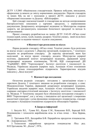 ДСТУ 1.5:2003 «Національна стандартизація. Правила побудови, викладання,
оформлення та вимоги до змісту нормативних документів». Перелік стандартів
та інших НД, на які є посилання у проекті ДСТУ, наведено у розділі
«Нормативні посилання» та Додатку «Бібліографія».
Цей стандарт взаємопов’язаний зі стандартами на методи контролювання
бактеріологічних показників у харчових продуктах, з нормативними
документами Департаменту ветеринарної медицини та Міністерства охорони
здоров’я, які регламентують показники безпечності продукції та методи їх
контролювання.
Проект стандарту розробляється на заміну ДСТУ 3143-95 «М’ясо птиці
(тушки курей, качок, гусей, індиків, цесарок). Технічні умови», який після його
затвердження та надання чинності підлягає скасуванню.
6 Відомості про розсилання на відгук
Перша редакція стандарту «М’ясо птиці. Технічні умови» була розіслана
на відгук згідно з додатком 1 „Переліку організацій, підприємств...” технічного
завдання на розроблення стандарту. До переліку організацій, яким був
надісланий на відгук проект стандарту, входять: Міністерство аграрної
політики, Державний комітет ветеринарної медицини, Державний центр
ветеринарної медицини птахівництва, ТК-140, НДІ стандартизації ДП
“УкрНДНЦ”, ВНО “Укрптахопром”, Інститут екогігієни і токсикології ім.
Медведя, Українська академія аграрних наук, Асоціація «Союз птахівників
України», кілька птахопереробних підприємств. Характеристика відгуків
наведена у „Зводі відгуків”.
7. Відомості про погодження
Остаточна редакція стандарту погоджена з організаціями згідно з
переліком Додатку 2 технічного завдання на розроблення стандарту, а саме:
Мінагрополітики України, Державний департамент ветеринарної медицини,
Українська академія аграрних наук, Асоціація «Союз птахівників України»,
одержано санітарно-гігієнічний висновок з Інституту екогігієни і токсикології
ім. Медведя. У Технічному завданні було обумовлено погодження стандарту з
ВНО “Укрптахопром”, але у зв’язку з ліквідацією цієї організації і створенням
аналогічної структури з усіма функціями попереднього підприємства, стандарт
погоджено з Асоціацією птахівничих підприємств «Птахопром України».
8 Джерела інформації
1. Бесулін В.І., Гужва В.І., Куцак С.М., Коваленко В.П., Бородай В.П.
Птахівництво і технологія виробництва яєць та м’яса птиці. – Біла Церква,
2003.
2. Третьяков Н.П., Бессарабов Б.Ф. Переработка продуктов птицеводства.
М. : Агропромизадт, 1985.
3. Технология переработки продуктов птицеводства /Под ред.
Н.П.Третьякова. М.: „Колос”, 1974..
 