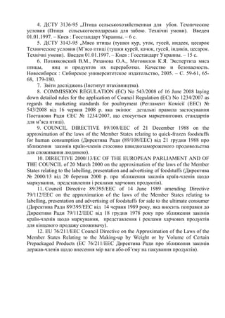 4. ДСТУ 3136-95 „Птица сельськохозяйственная для убоя. Технические
условия (Птиця сільськогосподарська для забою. Технічні умови). Введен
01.01.1997. – Киев : Госстандарт Украины. – 6 с.
5. ДСТУ 3143-95 „Мясо птицы (тушки кур, уток, гусей, индеек, цесарок
Технические условия (М’ясо птиці (тушки курей, качок, гусей, індиків, цесарок.
Технічні умови). Введен 01.01.1997. – Киев : Госстандарт Украины. – 15 с.
6. Позняковский В.М., Рязанова О.А., Мотовилов К.Я. Экспертиза мяса
птицы, яиц и продуктов их переработки. Качество и безопасность.
Новосибирск : Сибирское университетское издательство, 2005. – С. 59-61, 65-
68, 179-180.
7. Звіти досліджень (Інститут птахівництва).
8. COMMISSION REGULATION (EC) No 543/2008 of 16 June 2008 laying
down detailed rules for the application of Council Regulation (EC) No 1234/2007 as
regards the marketing standards for poultrymeat (Регламент Комісії (EEC) №
543/2008 від 16 червня 2008 р. яка змінює детальні правила застосування
Постанови Ради ЄЕС № 1234/2007, що стосується маркетингових стандартів
для м’яса птиці).
9. COUNCIL DIRECTIVE 89/108/EEC of 21 December 1988 on the
approximation of the laws of the Member States relating to quick-frozen foodstuffs
for human consumption (Директива Ради (89/108/EEC) від 21 грудня 1988 про
зближення законів країн-членів стосовно швидкозамороженого продовольства
для споживання людиною).
10. DIRECTIVE 2000/13/EC OF THE EUROPEAN PARLIAMENT AND OF
THE COUNCIL of 20 March 2000 on the approximation of the laws of the Member
States relating to the labelling, presentation and advertising of foodstuffs (Директива
№ 2000/13 від 20 березня 2000 р. про зближення законів країн-членів щодо
маркування, представлення і реклами харчових продуктів).
11. Council Directive 89/395/EEC of 14 June 1989 amending Directive
79/112/EEC on the approximation of the laws of the Member States relating to
labelling, presentation and advertising of foodstuffs for sale to the ultimate consumer
(Директива Ради 89/395/EEC від 14 червня 1989 року, яка вносить поправки до
Директиви Ради 79/112/EEC від 18 грудня 1978 року про зближення законів
країн-членів щодо маркування, представлення і реклами харчових продуктів
для кінцевого продажу споживачу).
12. EU 76/211/EEC Council Directive on the Approximation of the Laws of the
Member States Relating to the Making-up by Weight or by Volume of Certain
Prepackaged Products (ЕС 76/211/EEC Директива Ради про зближення законів
держав-членів щодо внесення мір ваги або об’єму на пакування продуктів).
 