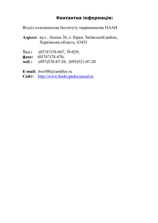 Контактна інформація:
Відділ птахівництва Інституту тваринництва НААН
Адреса: вул.. Леніна 20, с. Бірки, Зміївський район,
Харківська область, 63421
Тел.: (05747)78-067, 78-029;
факс: (05747)78-470;
моб.: (097)570-87-58, (095)521-07-20
E-mail: bio100@rambler.ru
Сайт: http://www.borki-ptaha.narod.ru
 