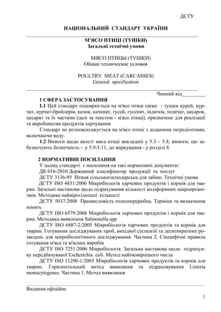 ДСТУ
1
НАЦІОНАЛЬНИЙ СТАНДАРТ УКРАЇНИ
__________________________________________________________________
М'ЯСО ПТИЦІ (ТУШКИ)
Загальні технічні умови
МЯСО ПТИЦЫ (ТУШКИ)
Общие технические условия
POULTRY MEAT (CARCASSES)
General specification
__________________________________________________________________
Чинний від_________
1 СФЕРА ЗАСТОСУВАННЯ
1.1 Цей стандарт поширюється на м'ясо птиці свіже - тушки курей, кур-
чат, курчат-бройлерів, качок, каченят, гусей, гусенят, iндичок, індичат, цесарок,
цесарят та їх частини (далі за текстом - м'ясо птиці), призначене для реалізації
та виробництва продуктів харчування
Стандарт не розповсюджується на м'ясо птиці з доданими інгредієнтами,
включаючи воду.
1.2 Вимоги щодо якості мяса птиці викладені у 5.3 – 5.8, вимоги, що за-
безпечують безпечність - у 5.9-5.11, до маркування - у розділі 8.
2 НОРМАТИВНІ ПОСИЛАННЯ
У цьому стандарті є посилання на такі нормативні документи:
ДК 016-2010 Державний класифікатор продукції та послуг
ДСТУ 3136-95 Птиця сільськогосподарська для забою. Технічні умови
ДСТУ ISO 4831:2006 Мікробіологія харчових продуктів і кормів для тва-
рин. Загальні настанови щодо підрахування кількості коліформних мікрооргані-
змів. Методика найвірогіднішої кількості
ДСТУ 5037:2008 Промисловість птахопереробна. Терміни та визначення
понять
ДСТУ ISO 6579:2006 Мікробіологія харчових продуктів і кормів для тва-
рин. Методика виявлення Salmonella spp
ДСТУ ISO 6887-2:2005 Мікробіологія харчових продуктів та кормів для
тварин. Готування досліджуваних проб, вихідної суспензії та десятикратних ро-
зведень для мікробіологічного досліджування. Частина 2. Специфічні правила
готування м'яса та м'ясних виробів
ДСТУ ISO 7251:2006 Мікробіологія. Загальна настанова щодо підрахун-
ку передбачуваної Escherichia coli. Метод найімовірнішого числа
ДСТУ ISO 11290-1:2003 Мікробіологія харчових продуктів та кормів для
тварин. Горизонтальний метод виявляння та підраховування Lіsterіa
monocytogenes. Частина 1. Метод виявляння
________________________________________________________________________________
Видання офіційне
 