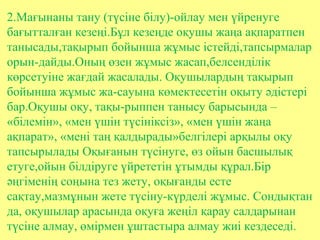 2.Мағынаны тану (түсіне білу)-ойлау мен үйренуге
бағытталған кезеңі.Бұл кезеңде оқушы жаңа ақпаратпен
танысады,тақырып бойынша жұмыс істейді,тапсырмалар
орын-дайды.Оның өзен жұмыс жасап,белсенділік
көрсетуіне жағдай жасалады. Оқушылардың тақырып
бойынша жұмыс жа-сауына көмектесетін оқыту әдістері
бар.Оқушы оқу, тақы-рыппен танысу барысында –
«білемін», «мен үшін түсініксіз», «мен үшін жаңа
ақпарат», «мені таң қалдырады»белгілері арқылы оқу
тапсырылады Оқығанын түсінуге, өз ойын басшылық
етуге,ойын білдіруге үйрететін ұтымды құрал.Бір
әңгіменің соңына тез жету, оқығанды есте
сақтау,мазмұнын жете түсіну-күрделі жұмыс. Сондықтан
да, оқушылар арасында оқуға жеңіл қарау салдарынан
түсіне алмау, өмірмен ұштастыра алмау жиі кездеседі.
 