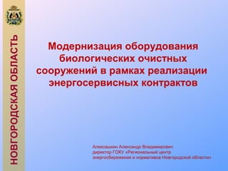 НОВГОРОДСКАЯОБЛАСТЬ
Модернизация оборудования
биологических очистных
сооружений в рамках реализации
энергосервисных контрактов
Алексашкин Александр Владимирович
директор ГОКУ «Региональный центр
энергосбережения и нормативов Новгородской области»
 