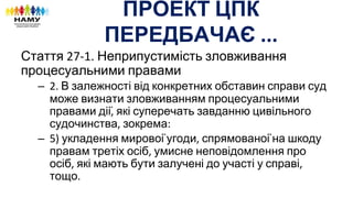 ПРОЕКТ ЦПК
ПЕРЕДБАЧАЄ
Стаття Неприпустимість зловживання
процесуальними правами
– В залежності від конкретних обставин справи суд
може визнати зловживанням процесуальними
правами дії які суперечать завданню цивільного
судочинства зокрема
– укладення мирової угоди спрямованої на шкоду
правам третіх осіб умисне неповідомлення про
осіб які мають бути залучені до участі у справі
тощо
 