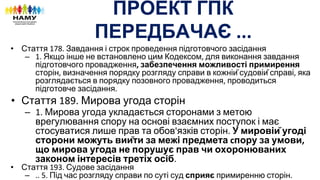 ПРОЕКТ ГПК
ПЕРЕДБАЧАЄ
• Стаття Завдання і строк проведення підготовчого засідання
– Якщо інше не встановлено цим Кодексом для виконання завдання
підготовчого провадження забезпечення можливості примирення
сторін визначення порядку розгляду справи в кожній судовій справі яка
розглядається в порядку позовного провадження проводиться
підготовче засідання
• Стаття Мирова угода сторін
– Мирова угода укладається сторонами з метою
врегулювання спору на основі взаємних поступок і має
стосуватися лише прав та обов язків сторін У мировій угоді
сторони можуть вийти за межі предмета пору за умови
що мирова угода не порушує прав чи охоронюваних
законом інтересів третіх осіб
• Стаття Судове засідання
– Під час розгляду справи по суті суд сприяє примиренню сторін
 