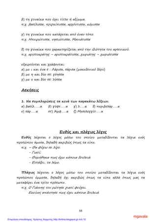 88
β) τη γυναίκα που έχει τίτλο ή αξίωµα.
π.χ. βασίλισσα, πριγκίπισσα, αρχόντισσα, κόµισσα
γ) τη γυναίκα που κατάγεται από έναν τόπο.
π.χ. Ηπειρώτισσα, νησιώτισσα, Μανιάτισσα
δ) τη γυναίκα που χαρακτηρίζεται από την ιδιότητα του αρσενικού.
π.χ. αριστοκράτης – αριστοκράτισσα, χωριάτης – χωριάτισσα
εξαιρούνται και γράφονται:
α) µε ι και ένα σ : Λάρισα, σάρισα (µακεδονικό δόρυ)
β) µε η και δύο σσ: γόησσα
γ) µε υ και δύο σσ: λύσσα
Ασκήσεις
1. Να συµπληρώσεις τα κενά των παρακάτω λέξεων.
α) βασίλ…….α β) γύφτ……α γ) λ……α δ) περιβολάρ……α
ε) σάρ……α στ) Άµφ……α ζ) Μεσολογγίτ……α
Ευθύς και πλάγιος λόγος
Ευθύς λέγεται ο λόγος µέσω του οποίου µεταδίδονται τα λόγια ενός
προσώπου άµεσα, δηλαδή ακριβώς όπως τα είπε.
π.χ. – Θα φύγω σε λίγο.
- Γιατί;
- Θυµήθηκα πως έχω κάποια δουλειά.
- Εντάξει, τα λέµε.
Πλάγιος λέγεται ο λόγος µέσω του οποίου µεταδίδονται τα λόγια ενός
προσώπου έµµεσα, δηλαδή όχι ακριβώς όπως τα είπε αλλά όπως µας τα
µεταφέρει ένα τρίτο πρόσωπο.
π.χ. Ο Γιάννης τον ρώτησε γιατί φεύγει.
Εκείνος απάντησε πως έχει κάποια δουλειά.
mgavala
Επιμέλεια επανάληψης: Χρήστος Χαρμπής http://kritiria.blogspot.gr σελ.10
 