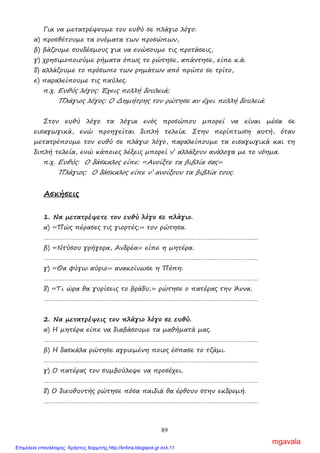 89
Για να µετατρέψουµε τον ευθύ σε πλάγιο λόγο:
α) προσθέτουµε τα ονόµατα των προσώπων,
β) βάζουµε συνδέσµους για να ενώσουµε τις προτάσεις,
γ) χρησιµοποιούµε ρήµατα όπως το ρώτησε, απάντησε, είπε κ.ά.
δ) αλλάζουµε το πρόσωπο των ρηµάτων από πρώτο σε τρίτο,
ε) παραλείπουµε τις παύλες.
π.χ. Ευθύς λόγος: Έχεις πολλή δουλειά;
Πλάγιος λόγος: Ο ∆ηµήτρης τον ρώτησε αν έχει πολλή δουλειά.
Στον ευθύ λόγο τα λόγια ενός προσώπου µπορεί να είναι µέσα σε
εισαγωγικά, ενώ προηγείται διπλή τελεία. Στην περίπτωση αυτή, όταν
µετατρέπουµε τον ευθύ σε πλάγιο λόγο, παραλείπουµε τα εισαγωγικά και τη
διπλή τελεία, ενώ κάποιες λέξεις µπορεί ν’ αλλάξουν ανάλογα µε το νόηµα.
π.χ. Ευθύς: Ο δάσκαλος είπε: «Ανοίξτε τα βιβλία σας»
Πλάγιος: Ο δάσκαλος είπε ν’ ανοίξουν τα βιβλία τους.
Ασκήσεις
1. Να µετατρέψετε τον ευθύ λόγο σε πλάγιο.
α) «Πώς πέρασες τις γιορτές;» τον ρώτησα.
……………………………………………………………………………………………………………
β) «Ντύσου γρήγορα, Ανδρέα» είπε η µητέρα.
……………………………………………………………………………………………………………
γ) «Θα φύγω αύριο» ανακοίνωσε η Πέπη.
……………………………………………………………………………………………………………
δ) «Τι ώρα θα γυρίσεις το βράδυ;» ρώτησε ο πατέρας την Άννα.
……………………………………………………………………………………………………………
2. Να µετατρέψεις τον πλάγιο λόγο σε ευθύ.
α) Η µητέρα είπε να διαβάσουµε τα µαθήµατά µας.
……………………………………………………………………………………………………………
β) Η δασκάλα ρώτησε αγριεµένη ποιος έσπασε το τζάµι.
……………………………………………………………………………………………………………
γ) Ο πατέρας τον συµβούλεψε να προσέχει.
……………………………………………………………………………………………………………
δ) Ο διευθυντής ρώτησε πόσα παιδιά θα έρθουν στην εκδροµή.
……………………………………………………………………………………………………………
mgavala
Επιμέλεια επανάληψης: Χρήστος Χαρμπής http://kritiria.blogspot.gr σελ.11
 