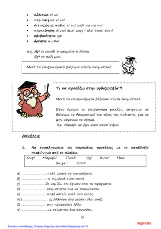 91
• κάλεσµα: ε! ω!
• περίπαιγµα: ε! ου!
• στενοχώρια, αηδία: ε! ου! ουφ! πα πα πα!
• παρακίνηση: άιντε! άµε! µαρς ! αλτ! στοπ! σουτ!
• αβεβαιότητα: χµ!
• άρνηση: α µπα!
π.χ. Αχ! τι έπαθε η καηµένη η Νίτσα.
Οχ! το πόδι µου.
Μετά τα επιφωνήµατα βάζουµε πάντα θαυµαστικό.
Τι να προσέξω στην ορθογραφία!!!
Μετά τα επιφωνήµατα βάζουµε πάντα θαυµαστικό.
Όταν έχουµε το επιφώνηµα µακάρι, µπορούµε να
βάλουµε το θαυµαστικό στο τέλος της πρότασης, για να
µην κόψουµε το νόηµα.
π.χ. Μακάρι να έχει καλό καιρό αύριο.
Ασκήσεις
1. Να συµπληρώσεις τις παρακάτω προτάσεις µε το κατάλληλο
επιφώνηµα από το πλαίσιο.
Ουφ! Μπράβο! Ποπό! Οχ! Άντε! Μπα!
Χα χα ! Στοπ!
α) ………………………. πολύ ωραία τα καταφέρατε.
β) ………………………. τι συµφορά είναι αυτή.
γ) ……………………….δε νοµίζω ότι έγιναν έτσι τα πράγµατα.
δ) ………………………. σταµατήστε πια να τσακώνεστε.
ε) ………………………. πολύ αστείο αυτό που είπες.
στ) ………………………. ας βάλουµε ένα χεράκι όλοι µαζί.
ζ) ………………………. µην προχωράτε άλλο.
η) ………………………. µε τσίµπησε ένα κουνούπι.
mgavala
Επιμέλεια επανάληψης: Χρήστος Χαρμπής http://kritiria.blogspot.gr σελ.13
 