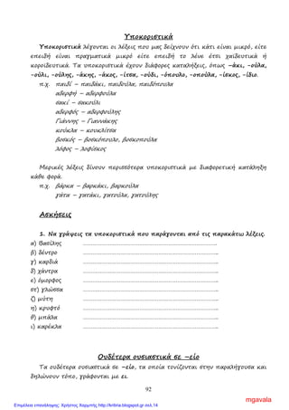92
Υποκοριστικά
Υποκοριστικά λέγονται οι λέξεις που µας δείχνουν ότι κάτι είναι µικρό, είτε
επειδή είναι πραγµατικά µικρό είτε επειδή το λένε έτσι χαϊδευτικά ή
κοροϊδευτικά. Τα υποκοριστικά έχουν διάφορες καταλήξεις, όπως –άκι, -ούλα,
-ούλι, -ούλης, -άκης, -άκος, -ίτσα, -ούδι, -όπουλο, -οπούλα, -ίσκος, -ίδιο.
π.χ. παιδί – παιδάκι, παιδούλα, παιδόπουλα
αδερφή – αδερφούλα
σακί – σακούλι
αδερφός – αδερφούλης
Γιάννης – Γιαννάκης
κούκλα – κουκλίτσα
βοσκός – βοσκόπουλο, βοσκοπούλα
λόφος – λοφίσκος
Μερικές λέξεις δίνουν περισσότερα υποκοριστικά µε διαφορετική κατάληξη
κάθε φορά.
π.χ. βάρκα – βαρκάκι, βαρκούλα
γάτα – γατάκι, γατούλα, γατούλης
Ασκήσεις
1. Να γράψεις τα υποκοριστικά που παράγονται από τις παρακάτω λέξεις.
α) Βασίλης ………………………………………………………………………….
β) δέντρο …………………………………………………………………………..
γ) καρδιά …………………………………………………………………………..
δ) χάντρα …………………………………………………………………………..
ε) όµορφος …………………………………………………………………………..
στ) γλώσσα …………………………………………………………………………..
ζ) µύτη …………………………………………………………………………..
η) κρυφτό …………………………………………………………………………..
θ) µπάλα …………………………………………………………………………..
ι) καρέκλα …………………………………………………………………………..
Ουδέτερα ουσιαστικά σε –είο
Τα ουδέτερα ουσιαστικά σε –είο, τα οποία τονίζονται στην παραλήγουσα και
δηλώνουν τόπο, γράφονται µε ει.
mgavala
Επιμέλεια επανάληψης: Χρήστος Χαρμπής http://kritiria.blogspot.gr σελ.14
 