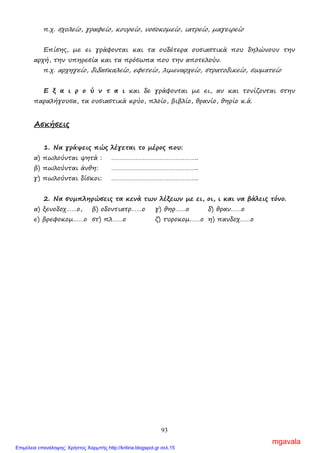 93
π.χ. σχολείο, γραφείο, κουρείο, νοσοκοµείο, ιατρείο, µαγειρείο
Επίσης, µε ει γράφονται και τα ουδέτερα ουσιαστικά που δηλώνουν την
αρχή, την υπηρεσία και τα πρόσωπα που την αποτελούν.
π.χ. αρχηγείο, διδασκαλείο, εφετείο, λιµεναρχείο, στρατοδικείο, σωµατείο
Ε ξ α ι ρ ο ύ ν τ α ι και δε γράφονται µε ει, αν και τονίζονται στην
παραλήγουσα, τα ουσιαστικά κρύο, πλοίο, βιβλίο, θρανίο, θηρίο κ.ά.
Ασκήσεις
1. Να γράψεις πώς λέγεται το µέρος που:
α) πωλούνται ψητά : …………………………………………..
β) πωλούνται άνθη: …………………………………………..
γ) πωλούνται δίσκοι: …………………………………………..
2. Να συµπληρώσεις τα κενά των λέξεων µε ει, οι, ι και να βάλεις τόνο.
α) ξενοδοχ……ο, β) οδοντιατρ……ο γ) θηρ……ο δ) θραν……ο
ε) βρεφοκοµ……ο στ) πλ……ο ζ) τυροκοµ……ο η) πανδοχ……ο
ΒΒΒοοοηηηθθθάάάµµµεεε νννααα γγγίίίνννεεειιι κκκαααλλλύύύτττεεερρροοοςςς οοο κκκόόόσσσµµµοοοςςς µµµαααςςς
Αρκτικόλεξα βλέπε σελ. 62
ΗΗΗ πππτττήήήσσσηηη τττωωωννν γγγεεερρρααανννώώώννν
Αριθµητικά επίθετα
Τα επίθετα που φανερώνουν αριθµούς λέγονται αριθµητικά. Τα αριθµητικά
επίθετα ανάλογα µε τη σηµασία τους χωρίζονται σε απόλυτα, τακτικά,
πολλαπλασιαστικά και αναλογικά.
mgavala
Επιμέλεια επανάληψης: Χρήστος Χαρμπής http://kritiria.blogspot.gr σελ.15
 