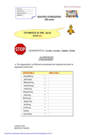 ΦΥΛΛΟ ΕΡΓΑΣΙΑΣ
ΓΡΑΦΟΝΤΑΙ ΜΕ ι ΚΑΙ
ΔΥΟ σσ.
ΕΞΑΙΡΟΥΝΤΑΙ: Λάρισα, σάρισα, γόησσα, λύσσα
 Να σχηματίσεις τα θηλυκά ουσιαστικά που παράγονται από τα
παρακάτω αρσενικά.
ΑΡΣΕΝΙΚΑ ΘΗΛΥΚΑ
ακροβάτης 
μάγειρας 
Μακεδόνας 
φούρναρης 
νησιώτης 
Βεροιώτης 
αγρότης 
βασιλιάς 
άρχοντας 
πελάτης 
γείτονας 
κόμης 
πρίγκιπας 
Όνομα_____________
Επώνυμο___________
Ημερομηνία________
Βαθμός __
ΔΑΣΚΑΛΟΣ:
ΦΩΤΗΣ ΣΤΑΜΟΣ
Επιμέλεια επανάληψης: Χρήστος Χαρμπής http://kritiria.blogspot.gr σελ.16
 