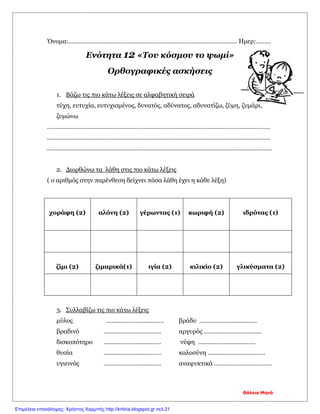 Όνομα:………………………………………………………………………………………. Ημερ:………
Ενότητα 12 «Του κόσμου το ψωμί»
Ορθογραφικές ασκήσεις
1. Βάζω τις πιο κάτω λέξεις σε αλφαβητική σειρά
τύχη, ευτυχία, ευτυχισμένος, δυνατός, αδύνατος, αδυνατίζω, ζύμη, ζυμάρι,
ζυμώνω
……………………………………………………………………………………………………………………
……………………………………………………………………………………………………………………
…………………………………………………………………………………………………………………….
2. Διορθώνω τα λάθη στις πιο κάτω λέξεις
( ο αριθμός στην παρένθεση δείχνει πόσα λάθη έχει η κάθε λέξη)
χοράφη (2) αλόνη (2) γέρωντας (1) κωριφή (2) ιδρότας (1)
ζίμι (2) ζιμαρικά(1) ιγία (2) κιλικίο (2) γλικύσματα (2)
3. Συλλαβίζω τις πιο κάτω λέξεις
μύλος ……………………………. βράδυ …………………………….
βραδινό ……………………………. αργυρός …………………………….
δισκοπότηρο ……………………………. νύφη …………………………….
θυσία ……………………………. καλοσύνη …………………………….
υγιεινός ……………………………. αναψυκτικά …………………………….
Θάλεια Μηνά
Επιμέλεια επανάληψης: Χρήστος Χαρμπής http://kritiria.blogspot.gr σελ.21
 