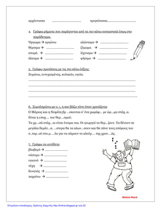 αρχόντισσα ……………………………. πριγκίπισσα…………………………….
4. Γράφω ρήματα που παράγονται από τα πιο κάτω ουσιαστικά όπως στο
παράδειγμα.
Όργωμα  οργώνω αλώνισμα  ……………………………
θέρισμα  …………………………… ζύμωμα  ……………………………
σπορά  …………………………… λίχνισμα  ……………………………
άλεσμα  …………………………… ψήσιμο  ……………………………
5. Γράφω προτάσεις με τις πιο κάτω λέξεις:
Ζυμώνω, ευτυχισμένος, κυλικείο, υγεία.
………………………………………………………………………………………………………………
………………………………………………………………………………………………………………
………………………………………………………………………………………………………………
………………………………………………………………………………………………………………..
6. Συμπληρώνω με υ, ι, η και βάζω τόνο όπου χρειάζεται
Ο Μάριος και η Νεφέλη βρ …σκονται σ’ ένα χωράφ… με ώρ…μα στάχ..α.
Είναι η εποχ…. του θερ….σμού.
Τα χρ…σά στάχ…ια είναι έτοιμα πια. Οι γεωργοί τα θερ…ζουν. Τα δένουν σε
μεγάλα δεμάτ…α. …στερα θα τα αλων…σουν και θα πάνε τους σπόρους του
σ..ταρ..ού στο μ…..λο για να πάρουν το αλεύρ…. της χρον….άς.
7. Γράφω τα αντίθετα
βλαβερό  ………………………
νόστιμο  ………………………
υγιεινό  ………………………
τύχη  ………………………
δυνατός  ………………………
παχαίνω  ………………………
Θάλεια Μηνά
Επιμέλεια επανάληψης: Χρήστος Χαρμπής http://kritiria.blogspot.gr σελ.22
 