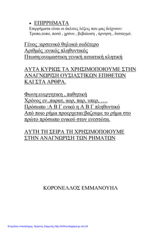 • ΕΠΙΡΡΗΜΑΤΑ
Επιρρήματα είναι οι άκλιτες λέξεις που μας δείχνουν:
Τροπο,τοπο, ποσό , χρόνο , βεβαίωση , άρνηση , δισταγμό.
Γένος :αρσενικό θηλυκό ουδέτερο
Αριθμός :ενικός πληθυντικός
Πτωση:ονομαστικη γενική αιτιατική κλητική
ΑΥΤΑ ΚΥΡΙΩΣ ΤΑ ΧΡΗΣΙΜΟΠΟΙΟΥΜΕ ΣΤΗΝ
ΑΝΑΓΝΩΡΙΣΗ ΟΥΣΙΑΣΤΙΚΩΝ ΕΠΙΘΕΤΩΝ
ΚΑΙ ΣΤΑ ΑΡΘΡΑ.
Φωνη:ενεργητικη , παθητική
Χρόνος εν.,παρατ, αορ, παρ, υπερ, ….
Πρόσωπο :Α Β Γ ενικό η Α Β Γ πληθυντικό
Από ποιο ρήμα προερχεται:βαζουμε το ρήμα στο
πρώτο πρόσωπο ενικού στον ενεστώτα.
ΑΥΤΗ ΤΗ ΣΕΙΡΑ ΤΗ ΧΡΗΣΙΜΟΠΟΙΟΥΜΕ
ΣΤΗΝ ΑΝΑΓΝΩΡΙΣΗ ΤΩΝ ΡΗΜΑΤΩΝ
ΚΟΡΟΝΕΛΛΟΣ ΕΜΜΑΝΟΥΗΛ
Επιμέλεια επανάληψης: Χρήστος Χαρμπής http://kritiria.blogspot.gr σελ.24
 