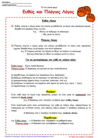 Το πιο γλυκό ψωμί
Ευθύς και Πλάγιος Λόγος
Ευθύς Λόγος
 Ευθύς λέγεται ο λόγος μέσω του οποίου μεταδίδονται τα λόγια ενός προσώπου άμεσα,
δηλαδή έτσι ακριβώς όπως τα είπε.
π.χ.  Θέλεις να παίξουμε το απόγευμα;
 Ναι, μετά τις πέντε.
Πλάγιος Λόγος
 Πλάγιος λέγεται ο λόγος μέσω του οποίου μεταδίδονται τα λόγια ενός προσώπου
έμμεσα, δηλαδή όπως τα μεταφέρει ένα τρίτο πρόσωπο.
π.χ. Ο Γιώργος ρώτησε τον Κώστα αν θέλει να παίξουν το απόγευμα.
Εκείνος απάντησε ότι θέλει να παίξουν μετά τις πέντε.
Για να μετατρέψουμε τον ευθύ σε πλάγιο λόγο:
Ευθύς λόγος: - Έχεις πολλή δουλειά;
Πλάγιος λόγος: Ο Δημήτρης τον ρώτησε αν έχει πολλή δουλειά.
α) προσθέτουμε τα ονόματα των προσώπων (π.χ. Δημήτρης),
β) βάζουμε συνδέσμους για να ενώσουμε τις προτάσεις (π.χ. αν),
γ) χρησιμοποιούμε ρήματα όπως το ρώτησε, απάντησε, είπε κ.ά.
δ) αλλάζουμε το πρόσωπο των ρημάτων από πρώτο σε τρίτο (π.χ. έχεις  έχει),
ε) παραλείπουμε τις παύλες.
Θυμάμαι:
Στον ευθύ λόγο τα λόγια ενός προσώπου μπορεί να είναι μέσα σε εισαγωγικά, ενώ
προηγείται διπλή τελεία.
π.χ. Ο δάσκαλος είπε: «Ανοίξτε τα βιβλία σας» (ευθύς λόγος)
Στην περίπτωση αυτή, όταν μετατρέπουμε τον ευθύ σε πλάγιο λόγο, παραλείπουμε τα
εισαγωγικά και τη διπλή τελεία, ενώ κάποιες λέξεις μπορεί ν’ αλλάξουν ανάλογα με το
νόημα.
Ο δάσκαλος είπε ν’ ανοίξουν τα βιβλία τους. (πλάγιος λόγος)
Παράδειγμα:
π.χ. Ευθύς λόγος  Η δασκάλα είπε: «Διαβάστε τα μαθήματά σας».
Πλάγιος λόγος  Η δασκάλα είπε να διαβάσουν τα μαθήματά τους.
ONOMA:_________________
ΗΜΕΡΟΜΗΝΙΑ:____________
Η τάξη της κυρίας ΓεωργίαςΕπιμέλεια επανάληψης: Χρήστος Χαρμπής http://kritiria.blogspot.gr σελ.26
 