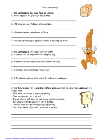 Το πιο γλυκό ψωμί
1. Να μετατρέψετε τον ευθύ λόγο σε πλάγιο.
α) «Πώς πέρασες τις γιορτές;» τον ρώτησα.
____________________________________________________
β) «Ντύσου γρήγορα, Ανδρέα» είπε η μητέρα.
____________________________________________________
γ) «Θα φύγω αύριο» ανακοίνωσε η Ελένη.
____________________________________________________
δ) «Τι ώρα θα γυρίσεις το βράδυ;» ρώτησε ο πατέρας την Άννα.
____________________________________________________
2. Να μετατρέψεις τον πλάγιο λόγο σε ευθύ.
α) Η μητέρα είπε να διαβάσουμε τα μαθήματά µας.
____________________________________________________
β) Η δασκάλα ρώτησε αγριεμένη ποιος έσπασε το τζάμι.
____________________________________________________
γ) Ο πατέρας τον συμβούλεψε να προσέχει.
____________________________________________________
δ) Ο διευθυντής ρώτησε πόσα παιδιά θα έρθουν στην εκδρομή.
____________________________________________________
3. Να ξαναγράψεις τον παρακάτω διάλογο μεταφέροντας τα λόγια των προσώπων σε
πλάγιο λόγο.
- Ποια είσαι; τη ρώτησε ο μικρός πρίγκιπας.
- Είμαι μια αλεπού, είπε η αλεπού.
- Έλα να παίξεις μαζί μου, της πρότεινε ο μικρός πρίγκιπας.
- Δεν μπορώ να παίξω μαζί σου, είπε η αλεπού.
- Για ποιο λόγο; ρώτησε απορημένος ο πρίγκιπας.
- Γιατί δε με έχουν εξημερώσει, απάντησε η αλεπού.
________________________________________________________________
________________________________________________________________
________________________________________________________________
________________________________________________________________
________________________________________________________________
________________________________________________________________
Η τάξη της κυρίας ΓεωργίαςΕπιμέλεια επανάληψης: Χρήστος Χαρμπής http://kritiria.blogspot.gr σελ.27
 
