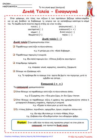 Το πιο γλυκό ψωμί (συνέχεια)
Όταν γράφουμε, στο τέλος των λέξεων ή των προτάσεων βάζουμε κάποια σημάδια
για να μας βοηθούν να διαβάσουμε το κείμενο και να καταλάβουμε καλύτερα το νόημά
του. Τα σημάδια αυτά λέγονται σημεία στίξης και είναι τα εξής:
τελεία ( . ) αποσιωπητικά ( … )
ερωτηματικό ( ; ) εισαγωγικά ( « » )
κόμμα ( , ) διπλή τελεία ( : )
θαυμαστικό ( ! ) παύλα ( - )
Διπλή τελεία ( : )
Διπλή τελεία (:) χρησιμοποιούμε όταν:
 Παραθέτουμε κατά λέξη τα λόγια κάποιου.
π.χ. Η μητέρα μου είπε: «Καλό διάβασμα» .
 Παραθέτουμε παροιμίες ή γνωμικά.
π.χ. Μια λαϊκή παροιμία λέει: «Όποιος βιάζεται σκοντάφτει»
 Απαριθμούμε πράγματα.
π.χ. Αγόρασα: γλυκά, καραμέλες, σοκολάτες, ζαχαρωτά.
 Θέλουμε να εξηγήσουμε κάτι.
π.χ. Το πρόβλημα θα το λύσουμε έτσι: πρώτα θα βρείτε την περίμετρο, μετά το
εμβαδόν και ύστερα …
Εισαγωγικά ( « » )
Τα εισαγωγικά χρησιμοποιούνται:
 Όταν θέλουμε να παραθέσουμε κατά λέξη τα λόγια κάποιου άλλου.
π.χ. Ο Σωκράτης είπε: «Ένα μόνο ξέρω, ότι δεν ξέρω τίποτα».
 Όταν θέλουμε να παραθέσουμε λέξεις ή φράσεις που χρησιμοποιούνται σπάνια ή
μεταφορικά ή διάφορες εκφράσεις, παροιμίες ή γνωμικά.
π.χ. «Έχασα τα λόγια μου» με αυτά που είδα.
 Σε τίτλους βιβλίων, περιοδικών, εφημερίδων, έργων, ονομάτων πλοίων κλπ.
π.χ. Θα πάμε Μυτιλήνη με το πλοίο «Νήσος Χίος».
π.χ. Διάβασα στην «Ελευθεροτυπία» ένα ενδιαφέρον άρθρο.
Θυμάμαι: Στον ευθύ λόγο τα λόγια ενός προσώπου μπορεί να είναι μέσα σε
εισαγωγικά, ενώ προηγείται διπλή τελεία.
ONOMA:_________________
ΗΜΕΡΟΜΗΝΙΑ:____________
Η τάξη της κυρίας ΓεωργίαςΕπιμέλεια επανάληψης: Χρήστος Χαρμπής http://kritiria.blogspot.gr σελ.31
 