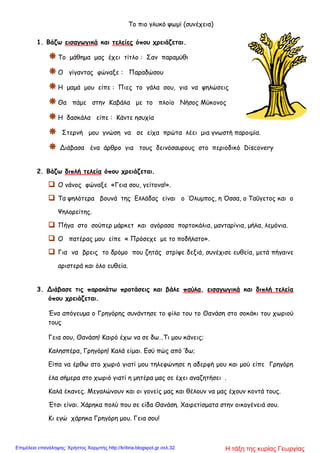 Το πιο γλυκό ψωμί (συνέχεια)
1. Βάζω εισαγωγικά και τελείες όπου χρειάζεται.
Το μάθημα μας έχει τίτλο : Σαν παραμύθι
Ο γίγαντας φώναξε : Παραδώσου
Η μαμά μου είπε : Πιες το γάλα σου, για να ψηλώσεις
Θα πάμε στην Καβάλα με το πλοίο Νήσος Μύκονος
Η δασκάλα είπε : Κάντε ησυχία
 Στερνή μου γνώση να σε είχα πρώτα λέει μια γνωστή παροιμία.
 Διάβασα ένα άρθρο για τους δεινόσαυρους στο περιοδικό Discovery
2. Βάζω διπλή τελεία όπου χρειάζεται.
 Ο νάνος φώναξε «Γεια σου, γείτονα!».
 Τα ψηλότερα βουνά της Ελλάδας είναι ο Όλυμπος, η Όσσα, ο Ταΰγετος και ο
Ψηλορείτης.
 Πήγα στο σούπερ μάρκετ και αγόρασα πορτοκάλια, μανταρίνια, μήλα, λεμόνια.
 Ο πατέρας μου είπε « Πρόσεχε με το ποδήλατο».
 Για να βρεις το δρόμο που ζητάς στρίψε δεξιά, συνέχισε ευθεία, μετά πήγαινε
αριστερά και όλο ευθεία.
3. Διάβασε τις παρακάτω προτάσεις και βάλε παύλα, εισαγωγικά και διπλή τελεία
όπου χρειάζεται.
Ένα απόγευμα ο Γρηγόρης συνάντησε το φίλο του το Θανάση στο σοκάκι του χωριού
τους
Γεια σου, Θανάση! Καιρό έχω να σε δω…Τι μου κάνεις;
Καλησπέρα, Γρηγόρη! Καλά είμαι. Εσύ πώς από ‘δω;
Είπα να έρθω στο χωριό γιατί μου τηλεφώνησε η αδερφή μου και μού είπε Γρηγόρη
έλα σήμερα στο χωριό γιατί η μητέρα μας σε έχει αναζητήσει .
Καλά έκανες. Μεγαλώνουν και οι γονείς μας και θέλουν να μας έχουν κοντά τους.
Έτσι είναι. Χάρηκα πολύ που σε είδα Θανάση. Χαιρετίσματα στην οικογένειά σου.
Κι εγώ χάρηκα Γρηγόρη μου. Γεια σου!
Η τάξη της κυρίας ΓεωργίαςΕπιμέλεια επανάληψης: Χρήστος Χαρμπής http://kritiria.blogspot.gr σελ.32
 