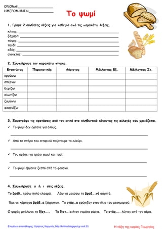 Το ψωμί
1. Γράψε 2 σύνθετες λέξεις για καθεμία από τις παρακάτω λέξεις.
κήπος: _________________________________________________
ζάχαρη: ________________________________________________
πάγος: _________________________________________________
παιδί: __________________________________________________
οδός: __________________________________________________
ανοιχτός: _______________________________________________
2. Συμπλήρωσε τον παρακάτω πίνακα.
Ενεστώτας Παρατατικός Αόριστος Μέλλοντας Εξ. Μέλλοντας Στ.
οργώνω
σπέρνω
θερίζω
αλωνίζω
ζυμώνω
φουρνίζω
3. Ξαναγράψε τις προτάσεις από τον ενικό στο πληθυντικό κάνοντας τις αλλαγές που χρειάζεται.
 Το ψωμί δεν έφτανε για όλους.
___________________________________________________________________
 Από το σπόρο του σιταριού παίρνουμε το αλεύρι.
___________________________________________________________________
 Του αρέσει να τρώει ψωμί και τυρί.
___________________________________________________________________
 Το ψωμί έβγαινε ζεστό από το φούρνο.
___________________________________________________________________
4. Συμπλήρωσε υ ή ι στις λέξεις.
Το βράδ… τρώω πολύ ελαφρά. Λέω να μειώσω το βραδ….νό φαγητό.
Έμεινε κάμποσα βράδ…α ξάγρυπνη. Τα στάχ…α χρύσιζαν στον ήλιο του μεσημεριού.
Ο ψαράς μπάλωνε το δίχτ….. Τα διχτ….α ήταν γεμάτα ψάρια. Το στάχ….. λύγισε από τον αέρα.
ONOMA:_________________
ΗΜΕΡΟΜΗΝΙΑ:____________
Η τάξη της κυρίας ΓεωργίαςΕπιμέλεια επανάληψης: Χρήστος Χαρμπής http://kritiria.blogspot.gr σελ.33
 