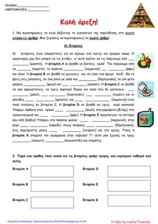 Καλή όρεξη!
1. Να συμπληρώσεις τα κενά βάζοντας το ουσιαστικό της παρένθεσης στη σωστή
πτώση και αριθμό. Μην ξεχάσεις να συμπληρώσεις το σωστό άρθρο!
Οι Βιταμίνες
Οι βιταμίνες είναι απαραίτητες για να έχουμε ένα υγειές και όμορφο σώμα. Ο
οργανισμός μας δεν μπορεί να τις φτιάξει γι’ αυτό πρέπει να τις παίρνουμε από ___
________ (φαγητό). Η βιταμίνη Α σε βοηθά να βλέπεις καλά! Την παίρνουμε από
τα _______ (καρότο), τα πράσινα __________ (λαχανικό), __ ________ (ψάρι)
και άλλα. Η βιταμίνη Β σε βοηθά να χωνεύεις και να είσαι ένα ήρεμο παιδί. Θα τη
βρεις στις μπανάνες, σε ένα μπολ με γάλα και _________ (δημητριακό), σε μία φέτα
μαύρου ___________ (ψωμί) και ___ ________ (φασόλι). Η βιταμίνη C σε βοηθά
να μην αρρωσταίνεις, να έχεις λαμπερό δέρμα και ούλα που δε ματώνουν. ___
________ (μήλο), ___ ________ (πορτοκάλι), ___ ________ (λεμόνι) και οι
φλούδες ____ _________ (φρούτο) και ____ ____________ (λαχανικό) είναι
πολύ πλούσιες σε βιταμίνη C. Η βιταμίνη D σε βοηθά να έχεις γερά κόκκαλα!
Υπάρχει άφθονη στον κρόκο ____ _________ (αυγό), στη μαργαρίνη (Βιτάμ), στα
γαλακτοκομικά και ____ _________ (ψάρι). Η βιταμίνη Ε προστατεύει τα κύτταρά
σου από βλάβες! Υπάρχει στα πράσινα φύλλα ____ _________ (λαχανικό), στην
ψίχα ____ _________ (καρύδι), στους σπόρους ____ _________ (δημητριακό),
στις λαχταριστές ρόγες ____ _________ (σταφύλι) και στο κρέας. Τέλος η
βιταμίνη Κ σταματά την αιμορραγία όταν κόβεσαι! Γι’ αυτό μην ξεχνάς να τρως
_________ (συκώτι), _________ (κουνουπίδι) και ντομάτες.
2. Τώρα που έμαθες τόσα πολλά για τις βιταμίνες γράψε τροφές που περιέχουν καθεμιά από
αυτές.
Βιταμίνη Α
Βιταμίνη Β
Βιταμίνη C
Βιταμίνη D
Βιταμίνη E
Βιταμίνη K
ONOMA:_________________
ΗΜΕΡΟΜΗΝΙΑ:____________
Η τάξη της κυρίας ΓεωργίαςΕπιμέλεια επανάληψης: Χρήστος Χαρμπής http://kritiria.blogspot.gr σελ.34
 