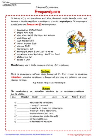 Ο Καραγκιόζης φούρναρης
Επιφωνήματα
Οι άκλιτες λέξεις που φανερώνουν χαρά, λύπη, θαυμασμό, απορία, έκπληξη, πόνο, ευχή,
έπαινο κτλ. δηλαδή εκφράζουν συναισθήματα, λέγονται επιφωνήματα. Τα επιφωνήματα
συνοδεύονται από θαυμαστικό (!) και φανερώνουν:
 θαυμασμό: Α! Ο! Μπα! Ποπό!
 απορία: Α! Ο! Μπα!
 πόνο, λύπη: Αχ! Ω! Ωχ! Όχου! Αλί! Αλίμονο!
 χαρά: Χα χα χα!
 ευχή: Μακάρι! Είθε!
 έπαινο: Μπράβο! Εύγε!
 κάλεσμα: Ε! Ω!
 περίπαιγμα: Ε! Ου!
 στενοχώρια, αηδία: Ε! Ου! Ουφ! Πα πα πα!
 παρακίνηση: ‘Αιντε! Άμε! Μαρς ! Αλτ! Στοπ! Σουτ!
 αβεβαιότητα: Χμ!
 άρνηση: Α μπα!
Παραδείγματα: Αχ! τι έπαθε η καημένη η Νίτσα. Ωχ! το πόδι μου.
Θυμάμαι:
Μετά τα επιφωνήματα βάζουμε πάντα θαυμαστικό (!). Όταν έχουμε το επιφώνημα
«Μακάρι», μπορούμε να βάλουμε το θαυμαστικό στο τέλος της πρότασης, για να μην
κόψουμε το νόημα.
π.χ. Μακάρι να έχει καλό καιρό αύριο!
Άσκηση
Να συμπληρώσεις τις παρακάτω προτάσεις με το κατάλληλο επιφώνημα
από το πλαίσιο.
Ουφ! Μπράβο! Ποπό! Ωχ! Άντε! Χα χα ! Μπα! Στοπ!
α) ………………………. πολύ ωραία τα καταφέρατε.
β) ………………………. τι συμφορά είναι αυτή.
γ) ………………………. δε νομίζω ότι έγιναν έτσι τα πράγματα.
δ) ………………………. σταματήστε πια να τσακώνεστε.
ε) ………………………. πολύ αστείο αυτό που είπες.
στ) ……………………….ας βάλουμε ένα χεράκι όλοι μαζί.
ζ) ………………………. μην προχωράτε άλλο.
η) ………………………. με τσίμπησε ένα κουνούπι.
ONOMA:_________________
ΗΜΕΡΟΜΗΝΙΑ:____________
Η τάξη της κυρίας ΓεωργίαςΕπιμέλεια επανάληψης: Χρήστος Χαρμπής http://kritiria.blogspot.gr σελ.36
 