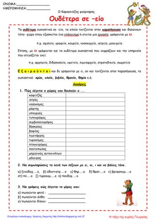 Ο Καραγκιόζης φούρναρης
Ουδέτερα σε –είο
Τα ουδέτερα ουσιαστικά σε –είο, τα οποία τονίζονται στην παραλήγουσα και δηλώνουν
τόπο -χώρο όπου εξασκείται ένα επάγγελμα ή γίνεται μια εργασία, γράφονται με ει.
π.χ. σχολείο, γραφείο, κουρείο, νοσοκομείο, ιατρείο, μαγειρείο
Επίσης, με ει γράφονται και τα ουδέτερα ουσιαστικά που εκφράζουν και την υπηρεσία
που στεγάζεται εκεί.
π.χ. αρχηγείο, διδασκαλείο, εφετείο, λιμεναρχείο, στρατοδικείο, σωματείο
Ε ξ α ι ρ ο ύ ν τ α ι και δε γράφονται με ει, αν και τονίζονται στην παραλήγουσα, τα
ουσιαστικά: κρύο, πλοίο, βιβλίο, θρανίο, θηρίο κ.ά.
Ασκήσεις
1. Πώς λέγεται ο χώρος που δουλεύει ο ...
καφετζής
ιατρός
νοσοκόμoς
ράφτης
υπουργός
τυπογράφος
συμβολαιογράφος
δάσκαλος
βαφέας
λιμενάρχης
τυροκόμος
πτηνοτρόφος
παντοπώλης
μηχανικός αυτοκινήτων
μάγειρας
2. Να συμπληρώσεις τα κενά των λέξεων µε ει, οι, ι και να βάλεις τόνο.
α) ξενοδοχ……ο, β) οδοντιατρ……ο γ) θηρ……ο δ) θραν……ο ε) βρεφοκοµ……ο
στ) πλ……ο ζ) τυροκομ……ο η) πανδοχ……ο
3. Να γράψεις πώς λέγεται το μέρος που:
α) πωλούνται ψητά : ___________________
β) πωλούνται άνθη: ___________________
γ) πωλούνται δίσκοι: ___________________
ONOMA:_________________
ΗΜΕΡΟΜΗΝΙΑ:____________
Η τάξη της κυρίας ΓεωργίαςΕπιμέλεια επανάληψης: Χρήστος Χαρμπής http://kritiria.blogspot.gr σελ.37
 