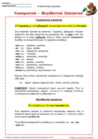 Ο Καραγκιόζης φούρναρης
Υποκοριστικά - Μεγεθυντικά Ουσιαστικά
Υποκοριστικά ουσιαστικά
Ο Γιωργάκης με τον ξαδερφούλι του φύτεψαν στον κήπο ένα δεντράκι.
Στην παραπάνω πρόταση τα ουσιαστικά : Γιωργάκης , ξαδερφούλι δεντράκι
παράγονται από άλλα ουσιαστικά και φανερώνουν κάτι το μικρό ή κάτι που
θέλουμε να το πούμε χαιδευτικά. Αυτές οι λέξεις λέγονται υποκοριστικά.
Συνήθως τα υποκοριστικά έχουν τις παρακάτω καταλήξεις:
-άκος π.χ. ραφτάκος , γυφτάκος
-άκι π.χ. ζωάκι , παιδάκι
-ίτσα π.χ. πασχαλίτσα , μανουλίτσα
-άκης π.χ. Γιαννάκης
-ούληςπ.χ. παππούλης , γλυκούλης
-ούλι π.χ. σακούλι
-ούλα π.χ. μανούλα , γιαγιούλα
-ουλο π.χ. βοσκόπουλο , πριγκηπόπουλο
-ίσκος π.χ. λοφίσκος , οικίσκος
-όπουλο π.χ. ραπτόπουλο, πριγκιπόπουλο κλπ.
Μερικές λέξεις δίνουν περισσότερα υποκοριστικά με διαφορετική κατάληξη
κάθε φορά.
π.χ. βάρκα – βαρκάκι, βαρκούλα γάτα – γατάκι, γατούλα, γατούλης
ΣΗΜΕΙΩΣΗ!! Μερικά υποκοριστικά έχουν μειωτική σημασία. Έτσι το
υποκοριστικό υπαλληλίσκος , σημαίνει α σ ή μ α ν τ ο υπάλληλο. Το ίδιο και
το υποκοριστικό ανθρωπάκι ή ανθρωπάριο κ.α.
Μεγεθυντικά ουσιαστικά
Με τρόμαξες με την (αγριο)φωνάρα σου.
Στην παραπάνω πρόταση το ουσιαστικό αγριοφωνάρα παράγεται από το
ουσιαστικό (άγρια) φωνή και φανερώνει κάτι το μεγάλο. Γι’ αυτό και οι λέξεις
αυτές λέγονται μεγεθυντικά.
Τα μεγεθυντικά σχηματίζονται συνήθως με τις καταλήξεις –α , -ας, -αρα,
-αρος κλπ.
ONOMA:_________________
ΗΜΕΡΟΜΗΝΙΑ:____________
Η τάξη της κυρίας ΓεωργίαςΕπιμέλεια επανάληψης: Χρήστος Χαρμπής http://kritiria.blogspot.gr σελ.38
 