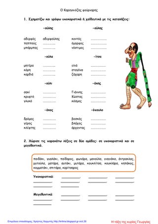 Ο Καραγκιόζης φούρναρης
1. Σχηματίζω και γράφω υποκοριστικά ή χαϊδευτικά με τις καταλήξεις:
-ούλης -ούλης
αδερφός αδερφούλης κοντός ………………….
παππούς …………….. όμορφος ………………….
μπάρμπας …………….. νόστιμος ………………….
-ούλα -ίτσα
μητέρα …………….. ελιά …………………
κόρη …………….. σταγόνα …………………
καρδιά …………….. ζάχαρη …………………
-ούλι -άκης
σακί ……………… Γιάννης …………………
κρυφτό ……………… Κώστας …………………
γλυκό ……………… κόσμος …………………
-άκος -όπουλο
δρόμος ……………… βοσκός …………………
γέρος ……………… βλάχος …………………
κλέφτης ……………… άρχοντας …………………
2. Χώρισε τις παρακάτω λέξεις σε δύο ομάδες: σε υποκοριστικά και σε
μεγεθυντικά.
παιδάκι, γυαλάκι, παίδαρος, φωνάρα, μανούλα, γιαγιάκα, άντρακλας,
μυτούλα, ματάρα, αυτάκι, μυτάρα, κουκλίτσα, κουκλάρα, κηπάκος,
κομματάκι, σπιτάρα, κορίτσαρος
Υποκοριστικά: _________, _________, _________,
_________, _________, _________, _________,
_________, _________
Μεγεθυντικά: _________, _________, _________,
_________, _________, _________, _________,
_________
Η τάξη της κυρίας ΓεωργίαςΕπιμέλεια επανάληψης: Χρήστος Χαρμπής http://kritiria.blogspot.gr σελ.39
 