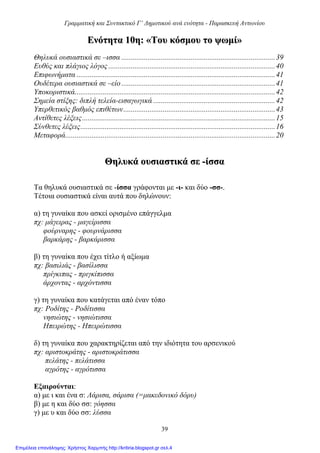 Γραμματική και Συντακτικό Γ’ Δημοτικού ανά ενότητα - Παρασκευή Αντωνίου
39
ΕΕννόόττηητταα 1100ηη:: ««ΤΤοουυ κκόόσσμμοουυ ττοο ψψωωμμίί»»
Θηλυκά ουσιαστικά σε –ισσα ..................................................................................39
Ευθύς και πλάγιος λόγος .........................................................................................40
Επιφωνήματα ..........................................................................................................41
Ουδέτερα ουσιαστικά σε –είο ..................................................................................41
Υποκοριστικά...........................................................................................................42
Σημεία στίξης: διπλή τελεία-εισαγωγικά .................................................................42
Υπερθετικός βαθμός επιθέτων.................................................................................43
Αντίθετες λέξεις.......................................................................................................15
Σύνθετες λέξεις........................................................................................................16
Μεταφορά................................................................................................................20
ΘΘηηλλυυκκάά οουυσσιιαασσττιικκάά σσεε --ίίσσσσαα
Τα θηλυκά ουσιαστικά σε -ίσσα γράφονται με -ι- και δύο -σσ-.
Τέτοια ουσιαστικά είναι αυτά που δηλώνουν:
α) τη γυναίκα που ασκεί ορισμένο επάγγελμα
πχ: μάγειρας - μαγείρισσα
φούρναρης - φουρνάρισσα
βαρκάρης - βαρκάρισσα
β) τη γυναίκα που έχει τίτλο ή αξίωμα
πχ: βασιλιάς - βασίλισσα
πρίγκιπας - πριγκίπισσα
άρχοντας - αρχόντισσα
γ) τη γυναίκα που κατάγεται από έναν τόπο
πχ: Ροδίτης - Ροδίτισσα
νησιώτης - νησιώτισσα
Ηπειρώτης - Ηπειρώτισσα
δ) τη γυναίκα που χαρακτηρίζεται από την ιδιότητα του αρσενικού
πχ: αριστοκράτης - αριστοκράτισσα
πελάτης - πελάτισσα
αγρότης - αγρότισσα
Εξαιρούνται:
α) με ι και ένα σ: Λάρισα, σάρισα (=μακεδονικό δόρυ)
β) με η και δύο σσ: γόησσα
γ) με υ και δύο σσ: λύσσα
Επιμέλεια επανάληψης: Χρήστος Χαρμπής http://kritiria.blogspot.gr σελ.4
 