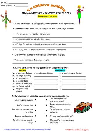 ΕΠΑΝΑΛΗΠΤΙΚΕΣ ΑΣΚΗΣΕΙΣ ΣΤΗ ΓΛΩΣΣΑ
Του κόσμου το ψωμί
1. Κάνω επανάληψη τις ορθογραφίες που έγραψα σε αυτή την ενότητα.
2. Μετατρέπω τον ευθύ λόγο σε πλάγιο και τον πλάγιο λόγο σε ευθύ.
 «Πώς πέρασες τις γιορτές;» τον ρώτησα.
___________________________________________________________
 «Είναι ώρα για ύπνο» φώναξε ο πατέρας.
___________________________________________________________
 «Τι ώρα θα γυρίσεις το βράδυ;» ρώτησε ο πατέρας την Άννα.
___________________________________________________________
 Ο Δήμος είπε ότι θα μείνει στο σπίτι γιατί είναι κουρασμένος.
___________________________________________________________
 Ο διευθυντής ρώτησε πόσα παιδιά θα έρθουν στην εκδρομή.
___________________________________________________________
 Ο δάσκαλος ρώτησε αν διαβάσαμε ιστορία.
___________________________________________________________
3. Γράφω μονολεκτικά και περιφραστικά τον υπερθετικό βαθμό.
4. Αντιστοιχίζω τις παρακάτω φράσεις με τη σωστή σημασία τους.
Λέει το ψωμί ψωμάκι.  
Του το στέρησε την
τελευταία στιγμή.
Βγάζω το ψωμί μου.  
Ζει με στερήσεις, πεινάει
πολύ.
Του πήρε τη μπουκιά από
το στόμα.
 
Το αγόρασε με ελάχιστα
χρήματα.
Φάγαμε ψωμί κι αλάτι.   Έχουμε περάσει πολλά μαζί.
Το πήρε για ένα κομμάτι
ψωμί.
 
Εξασφαλίζω τα αναγκαία για
επιβίωση.
Θετικός Υπερθετικός
α. ο σύντομος δρόμος ο πιο σύντομος δρόμος ή ο συντομότερος δρόμος
β. το μικρό μέγεθος ____________________ ή ____________________
γ. η εύκολη λύση ____________________ ή ____________________
δ. ο νέος άνδρας ____________________ ή ____________________
ε. οι καλές μαθήτριες ____________________ ή ____________________
στ τα ζωηρά παιδιά ____________________ ή ____________________
ζ. οι προσεκτικοί
οδηγοί
____________________ ή ____________________
ONOMA:________________
ΗΜΕΡΟΜΗΝΙΑ:___________
Η τάξη της κυρίας ΓεωργίαςΕπιμέλεια επανάληψης: Χρήστος Χαρμπής http://kritiria.blogspot.gr σελ.40
 