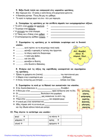 5. Βάζω διπλή τελεία και εισαγωγικά στις παρακάτω προτάσεις.
 Μια παροιμία λέει Ο καλός ο καπετάνιος στη φουρτούνα φαίνεται.
 Η δασκάλα ρώτησε Ποιος θα μας πει μάθημα;
 Το καλό το πράγμα αργεί να γίνει λέει μια παροιμία.
6. Ξαναγράφω τις προτάσεις με την αντίθετη σημασία των υπογραμμισμένων λέξεων.
 Το σπίτι είναι μεγάλο και φωτεινό.  ____________________________
 Τα ρούχα είναι βρόμικα.  ____________________________
 Η επιτυχία του είναι σίγουρη.  ____________________________
 Ο Τάκης και ο Σάκης είναι εχθροί.  ____________________________
 Ο κατηγορούμενος κρίθηκε ένοχος.  ____________________________
7. Συμπληρώνω τις προτάσεις με το κατάλληλο επιφώνημα από το διπλανό
πλαίσιο.
 ……………... αυτό πρέπει να το σκεφτούμε πολύ καλά.
 …………..…. φώναξε ο φρουρός σ’ αυτούς που έρχονταν.
 ……………… τα πήγες καλά στο διαγώνισμα.
 ……………… τι κακό μας βρήκε.
 ……………… εσύ έλα εδώ.
 ……………… φώναξαν οι θεατές.
 ……………… είπε δυνατά ο δάσκαλος.
8. Φτιάχνω από τις λέξεις της παρένθεσης υποκοριστικά και συμπληρώνω
τις προτάσεις.
 Έβαλα τα χρήματα στο (τσέπη) ………………………..………. του παντελονιού μου.
 Η Μαρία είναι η αγαπημένη μου ………………..………………… (ξαδέρφη)
 Η Άννα, πετώντας μια (πέτρα) ………………………………… έσπασε ένα τζάμι.
9. Συμπληρώνω τα κενά με τα θηλυκά των ουσιαστικών του πλαισίου.
 Στην Αγγλία βασιλεύει η ___________________ Ελισάβετ.
 Η θεία μου είναι _________________, αφού κατάγεται από τη Χίο.
 Οι __________________ δουλεύουν στα χωράφια.
 Η ___________________ μας ανακαίνισε το σπίτι της.
 Πήγα στην ___________________ και αγόρασα ψωμί.
 Η γιαγιά μου είναι καταπληκτική ____________________.
 Χθες πέρασε από τη γειτονιά μια ___________________
και της έδωσα κάποια παλιά μου ρούχα.
10. Πώς λέγεται το κατάστημα που πουλάει:
ψωμί  τα πάντα 
φάρμακα  κρέας 
γλυκά  αρώματα 
Αλτ!, Μπράβο!,
Ζήτω!, Ε!,
Αλίμονο!, Εύγε!,
Χμ!
γείτονας,
γύφτος,
φούρναρης,
αγρότης,
βασιλιάς,
μάγειρας,
νησιώτης
Η τάξη της κυρίας ΓεωργίαςΕπιμέλεια επανάληψης: Χρήστος Χαρμπής http://kritiria.blogspot.gr σελ.41
 